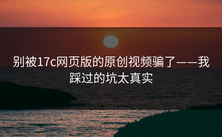 别被17c网页版的原创视频骗了——我踩过的坑太真实
