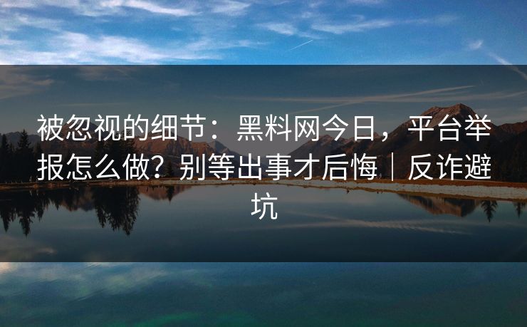 被忽视的细节：黑料网今日，平台举报怎么做？别等出事才后悔｜反诈避坑