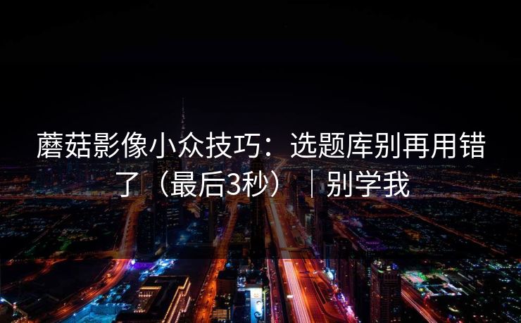 蘑菇影像小众技巧:选题库别再用错了(最后3秒)|别学我 蘑菇影像小众技巧:选题库别再用错了(最后3秒)|别学我