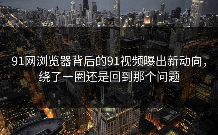 91网浏览器背后的91视频曝出新动向，绕了一圈还是回到那个问题