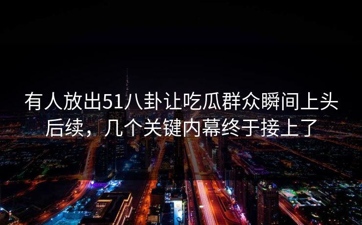 有人放出51八卦让吃瓜群众瞬间上头后续，几个关键内幕终于接上了