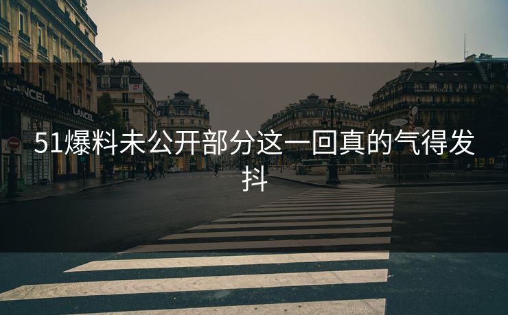 51爆料未公开部分这一回真的气得发抖 51爆料未公开部分这一回真的气得发抖