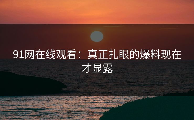 91网在线观看：真正扎眼的爆料现在才显露